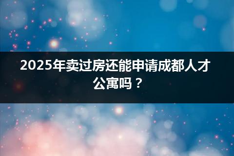 2025年卖过房还能申请成都人才公寓吗? 2025年卖过房还能申请成都人才公寓吗?