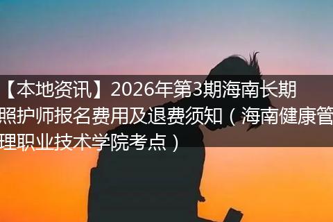 【本地资讯】2026年第3期海南长期照护师报名费用及退费须知（海南健康管理职业技术学院考点）