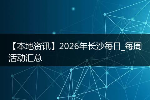 【本地资讯】2026年长沙每日_每周活动汇总