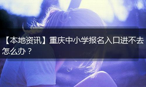 【本地资讯】重庆中小学报名入口进不去怎么办？