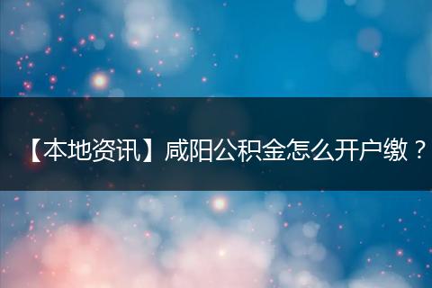 【本地资讯】咸阳公积金怎么开户缴？