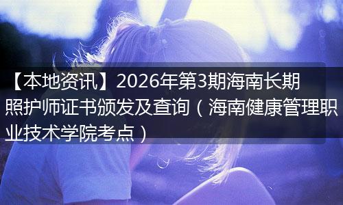 【本地资讯】2026年第3期海南长期照护师证书颁发及查询（海南健康管理职业技术学院考点）