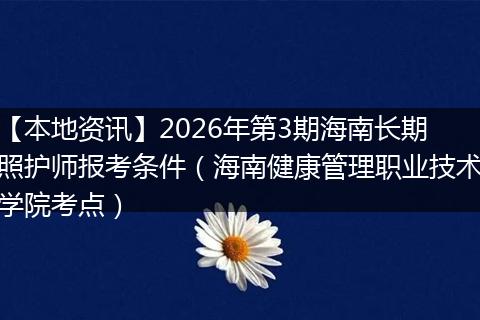 【本地资讯】2026年第3期海南长期照护师报考条件（海南健康管理职业技术学院考点）