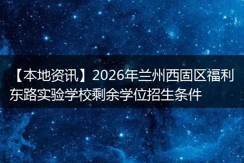 【本地资讯】2026年兰州西固区福利东路实验学校剩余学位招生条件
