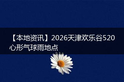 【本地资讯】2026天津欢乐谷520心形气球雨地点
