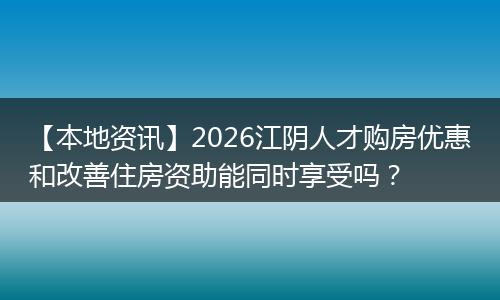 【本地资讯】2026江阴人才购房优惠和改善住房资助能同时享受吗？