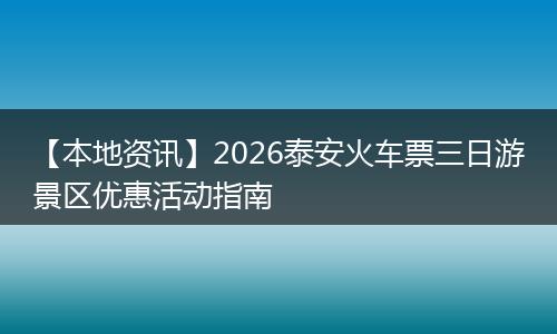 【本地资讯】2026泰安火车票三日游景区优惠活动指南