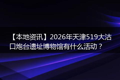【本地资讯】2026年天津519大沽口炮台遗址博物馆有什么活动？