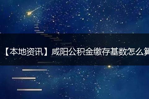【本地资讯】咸阳公积金缴存基数怎么算