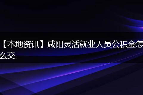【本地资讯】咸阳灵活就业人员公积金怎么交