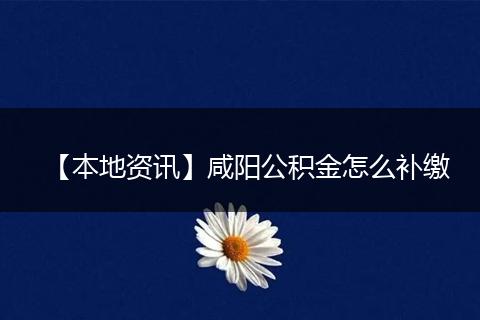 【本地资讯】咸阳公积金怎么补缴