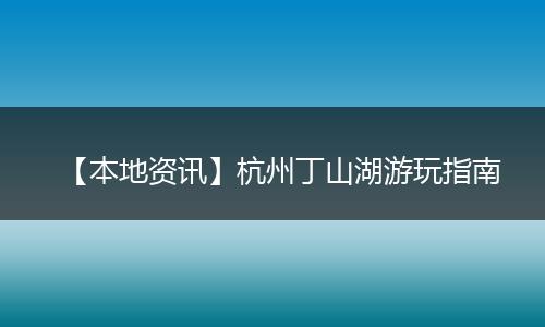 【本地资讯】杭州丁山湖游玩指南