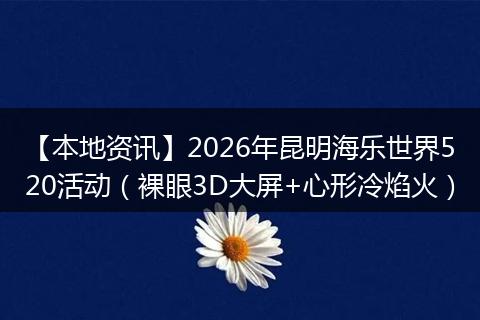 【本地资讯】2026年昆明海乐世界520活动（裸眼3D大屏+心形冷焰火）