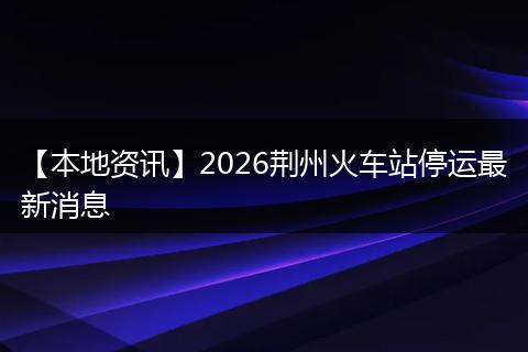 【本地资讯】2026荆州火车站停运最新消息