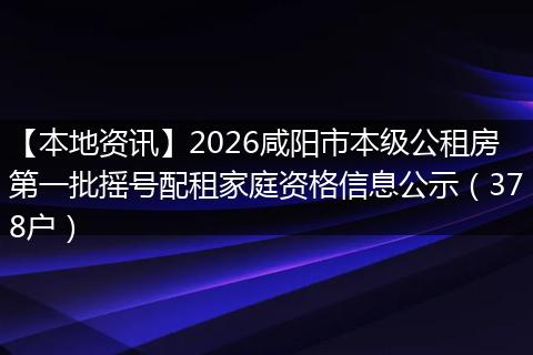 【本地资讯】2026咸阳市本级公租房第一批摇号配租家庭资格信息公示（378户）