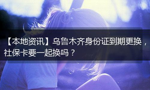 【本地资讯】乌鲁木齐身份证到期更换，社保卡要一起换吗？