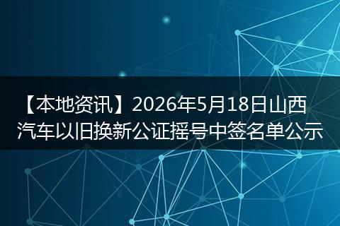 【本地资讯】2026年5月18日山西汽车以旧换新公证摇号中签名单公示