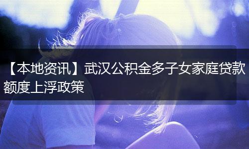 【本地资讯】武汉公积金多子女家庭贷款额度上浮政策
