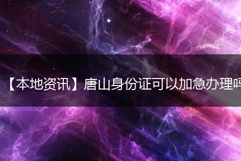 【本地资讯】唐山身份证可以加急办理吗