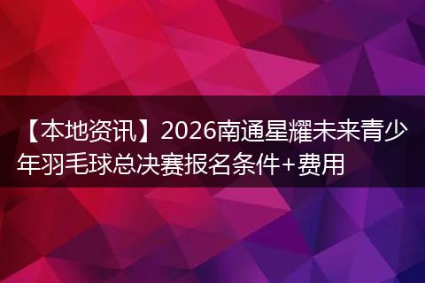 【本地资讯】2026南通星耀未来青少年羽毛球总决赛报名条件+费用