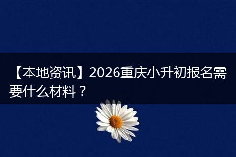 【本地资讯】2026重庆小升初报名需要什么材料？