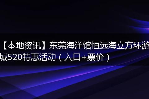 【本地资讯】东莞海洋馆恒远海立方环游城520特惠活动（入口+票价）