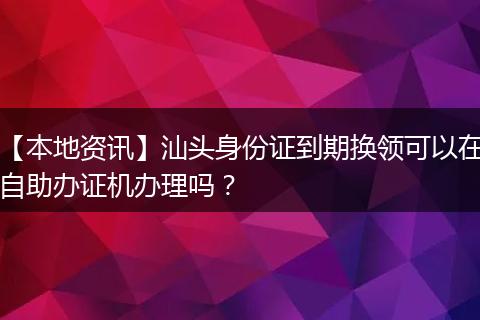 【本地资讯】汕头身份证到期换领可以在自助办证机办理吗？