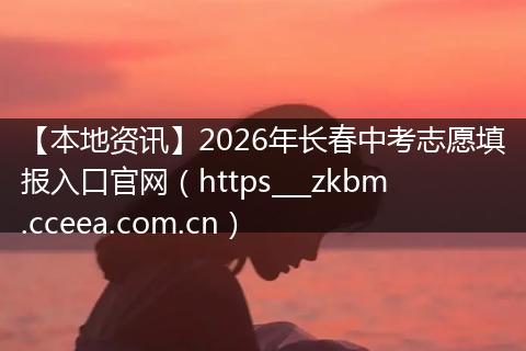 【本地资讯】2026年长春中考志愿填报入口官网（https___zkbm.cceea.com.cn）
