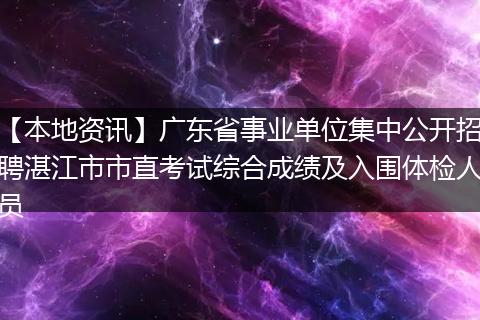 【本地资讯】广东省事业单位集中公开招聘湛江市市直考试综合成绩及入围体检人员