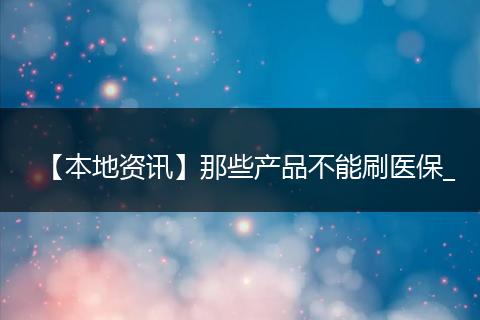 【本地资讯】那些产品不能刷医保_