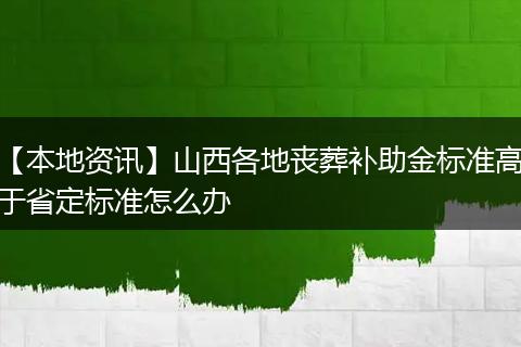 【本地资讯】山西各地丧葬补助金标准高于省定标准怎么办