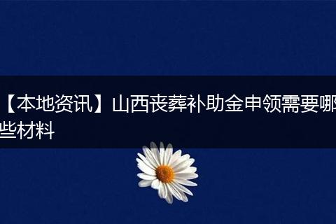 【本地资讯】山西丧葬补助金申领需要哪些材料
