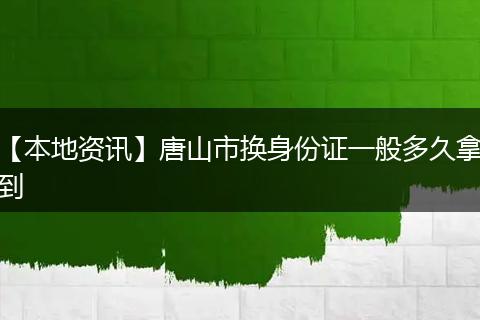 【本地资讯】唐山市换身份证一般多久拿到