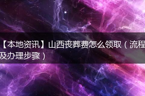 【本地资讯】山西丧葬费怎么领取（流程及办理步骤）