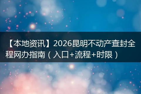 【本地资讯】2026昆明不动产查封全程网办指南（入口+流程+时限）