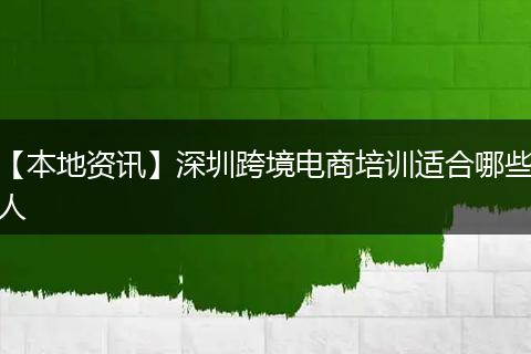 【本地资讯】深圳跨境电商培训适合哪些人