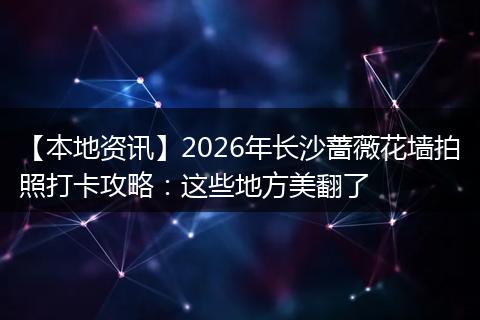 【本地资讯】2026年长沙蔷薇花墙拍照打卡攻略：这些地方美翻了