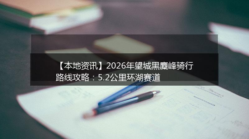 【本地资讯】2026年望城黑麋峰骑行路线攻略：5.2公里环湖赛道