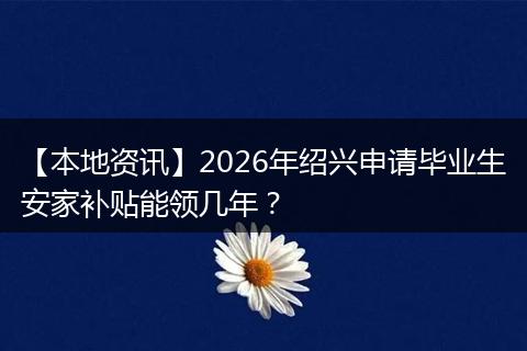 【本地资讯】2026年绍兴申请毕业生安家补贴能领几年？