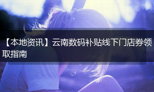 【本地资讯】云南数码补贴线下门店券领取指南