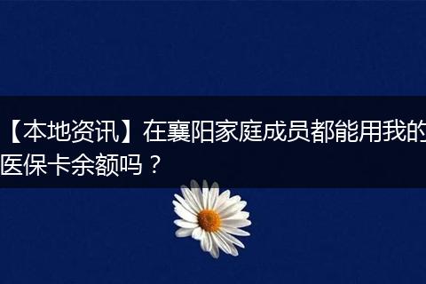 【本地资讯】在襄阳家庭成员都能用我的医保卡余额吗？