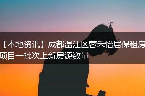 【本地资讯】成都温江区蓉禾怡居保租房项目一批次上新房源数量