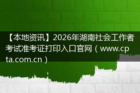 【本地资讯】2026年湖南社会工作者考试准考证打印入口官网（www.cpta.com.cn）
