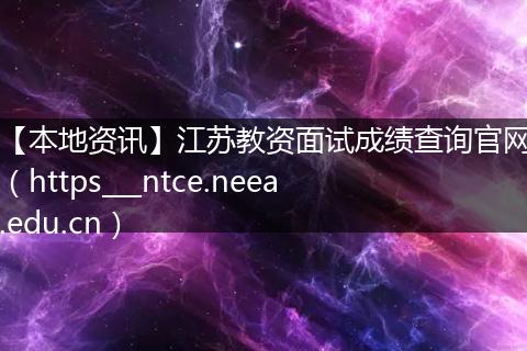 【本地资讯】江苏教资面试成绩查询官网（https___ntce.neea.edu.cn）