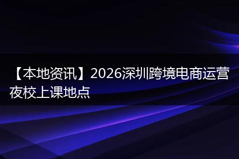【本地资讯】2026深圳跨境电商运营夜校上课地点