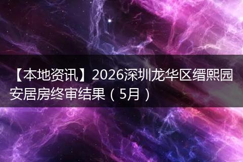 【本地资讯】2026深圳龙华区缙熙园安居房终审结果（5月）