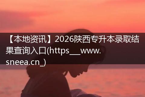 【本地资讯】2026陕西专升本录取结果查询入口(https___www.sneea.cn_)
