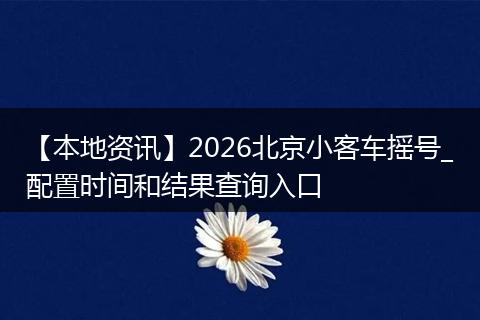 【本地资讯】2026北京小客车摇号_配置时间和结果查询入口