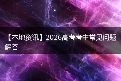 【本地资讯】2026高考考生常见问题解答