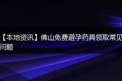【本地资讯】佛山免费避孕药具领取常见问题